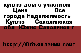 куплю дом с участком › Цена ­ 300 000 - Все города Недвижимость » Куплю   . Сахалинская обл.,Южно-Сахалинск г.